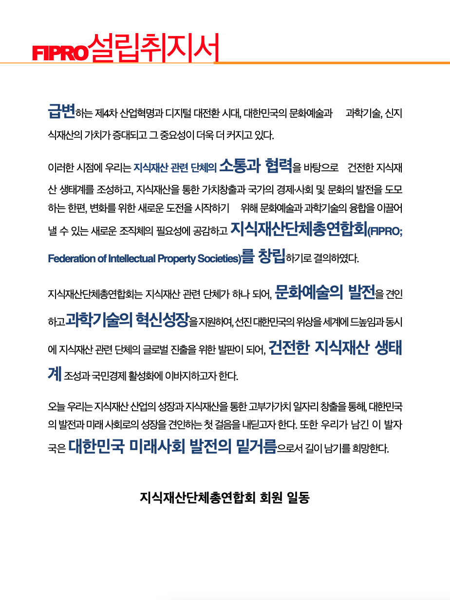 지식재산단체총연합회 설립취지서 : 급변하는 제4차 산업혁명과 디지털 대전환 시대, 대한민국의 문화예술과 과학기술, 신지식재산의 가치가 증대되고 그 중요성이 더욱 더 커지고 있다. 이러한 시점에 우리는 지식재산 관련 단체의 소통과 협력을 바탕으로 건전한 지식재산 생태계를 조성하고, 지식재산을 통한 가치창출과 국가의 경제·사회 및 문화의 발전을 도모하는 한편, 변화를 위한 새로운 도전을 시작하기 위해 문화예술과 과학기술의 융합을 이끌어 낼 수 있는 새로운 조직체의 필요성에 공감하고 지식재산단체총연합회(FIPRO;Federation of Intellectual Property Societies)를 창립하기로 결의하였다. 지식재산단체총연합회는 지식재산 관련 단체가 하나 되어, 문화예술의 발전을 견인하고 과학기술의 혁신성장을 지원하여, 선진 대한민국의 위상을 세계에 드높임과 동시에 지식재산 관련 단체의 글로벌 진출을 위한 발판이 되어, 건전한 지식재산 생테계 조성과 국민경제 활성에 이바지하고자 한다. 오늘 우리는 지식재산 산업의 성장과 지식재산을 통한 고부가가치 일자리 창출을 통해, 대한민국의 발전과 미래 사회로의 성장을 견인하는 첫 걸음을 내딛고자 한다. 또한 우리가 남긴 이 발자국은 대한민국 미래사회 발전의 밑거름으로서 길이 남기를 희망한다. -지식재산단체총연합회 회원 일동